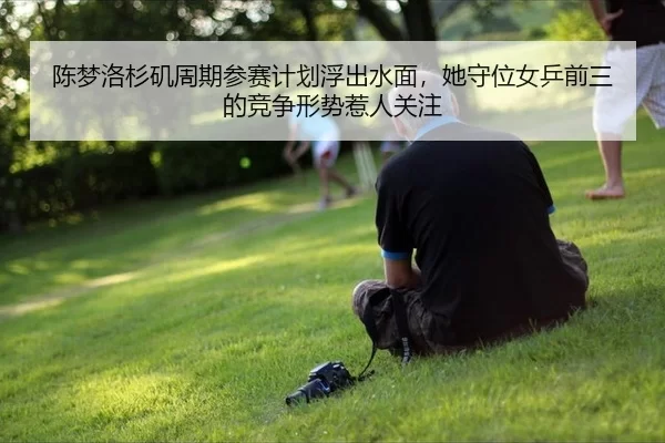 陈梦洛杉矶周期参赛计划浮出水面，她守位女乒前三的竞争形势惹人关注