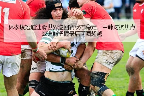 林孝埈短道速滑世界巡回赛状态稳定，中韩对抗焦点战谁能把握最后两圈超越
